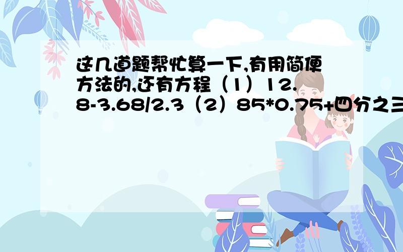 这几道题帮忙算一下,有用简便方法的,还有方程（1）12.8-3.68/2.3（2）85*0.75+四分之三*15（3）三分之一/【（三分之二+0.2）*十三分之一】（这三题能简便就简便）（4）0.8*（x-0.4）=8