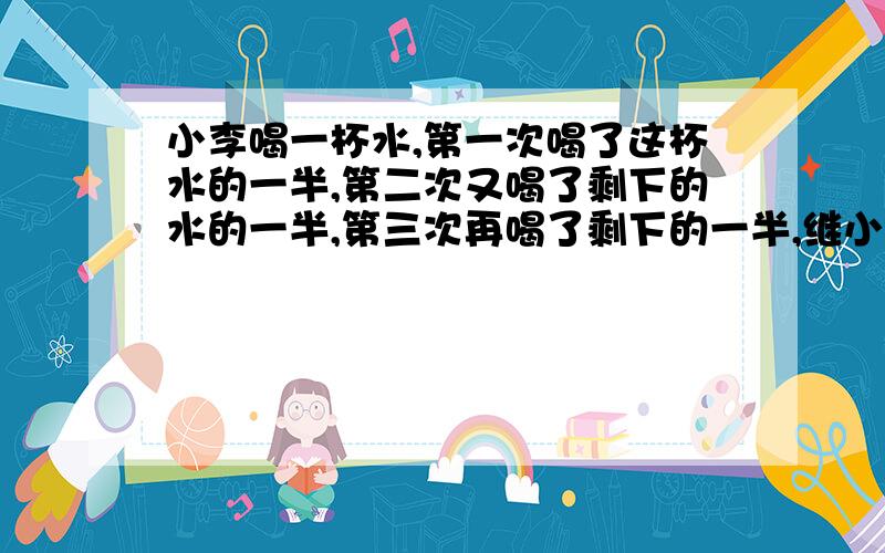 小李喝一杯水,第一次喝了这杯水的一半,第二次又喝了剩下的水的一半,第三次再喝了剩下的一半,继小李喝一杯水,第一次喝了这杯水的一半,第二次又喝了剩下的水的一半,第三次再喝了剩下的