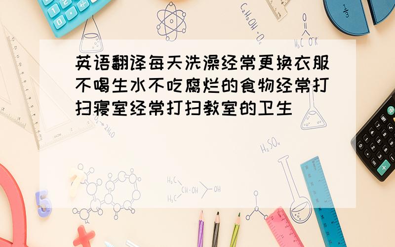 英语翻译每天洗澡经常更换衣服不喝生水不吃腐烂的食物经常打扫寝室经常打扫教室的卫生