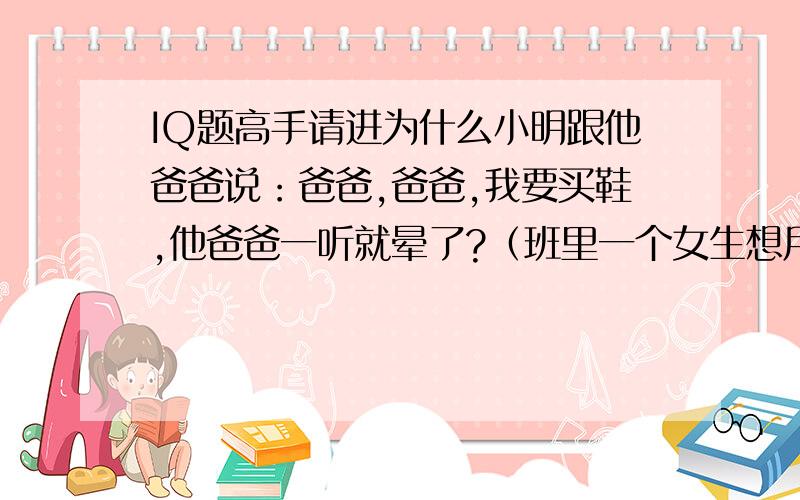 IQ题高手请进为什么小明跟他爸爸说：爸爸,爸爸,我要买鞋,他爸爸一听就晕了?（班里一个女生想用这题讹我一顿KFC,答对的话我强烈加分!）