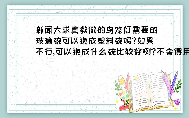 新闻大求真教做的鸟笼灯需要的玻璃碗可以换成塑料碗吗?如果不行,可以换成什么碗比较好咧?不舍得用玻璃碗哪OWQ还有,如果一定要用玻璃碗的话,哪个白乳胶会洗掉吗?