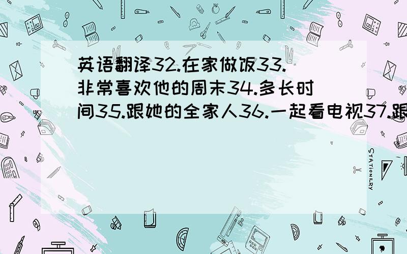 英语翻译32.在家做饭33.非常喜欢他的周末34.多长时间35.跟她的全家人36.一起看电视37.跟她爸爸一起学习38.想要去书店39.和我们一起去40.去腥一次生日晚会41.在晚会上42.来参加晚会43.去参加晚