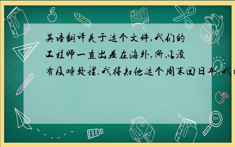 英语翻译关于这个文件,我们的工程师一直出差在海外,所以没有及时处理.我得知他这个周末回日本,我已要求他下周二之前答复.给你带来的不便深表歉意.