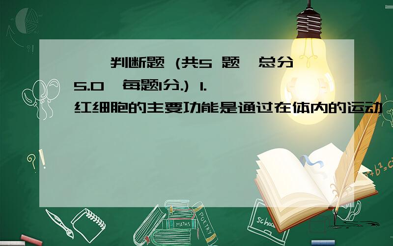 一、判断题 (共5 题,总分5.0,每题1分.) 1. 红细胞的主要功能是通过在体内的运动,向身体组织输送氧气,Hurry up!快啊,拜托了!一. 1. 红细胞的主要功能是通过在体内的运动，向身体组织输送氧气，