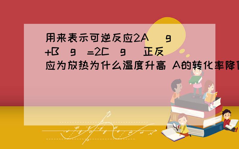 用来表示可逆反应2A (g)+B(g)=2C(g) 正反应为放热为什么温度升高 A的转化率降低 .都没说到点啊 A的转化率为什么是降低！我知道 就是向生成A的方向移动 这边应该还有点什么没连上