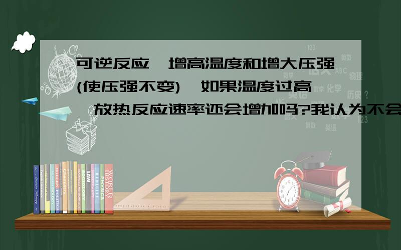 可逆反应,增高温度和增大压强(使压强不变),如果温度过高,放热反应速率还会增加吗?我认为不会,化学键形成要放热,分子动能过高,根本形成不了