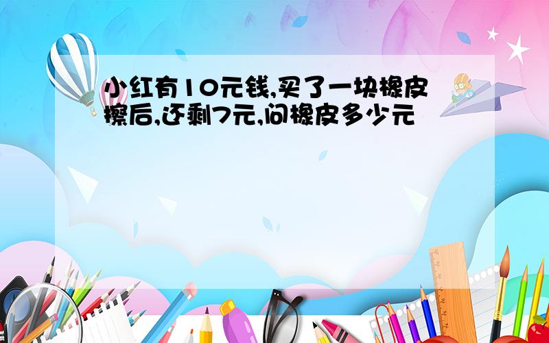 小红有10元钱,买了一块橡皮擦后,还剩7元,问橡皮多少元