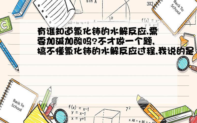 有谁知道氯化铈的水解反应.需要加碱加酸吗?不才做一个题,搞不懂氯化铈的水解反应过程,我说的是 三价铈 就是说把 氯化铈怎么可以实现水解，需要准备什么器具，怎么操作？我们外汗，忘