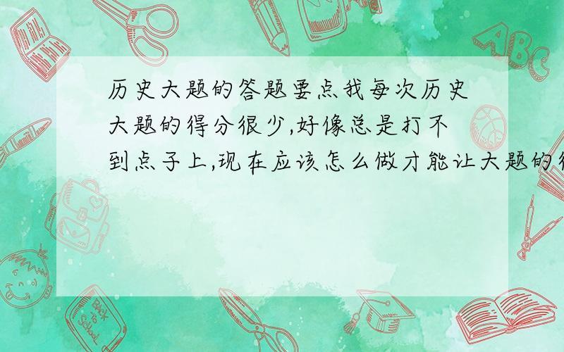 历史大题的答题要点我每次历史大题的得分很少,好像总是打不到点子上,现在应该怎么做才能让大题的得分能高一些呢?