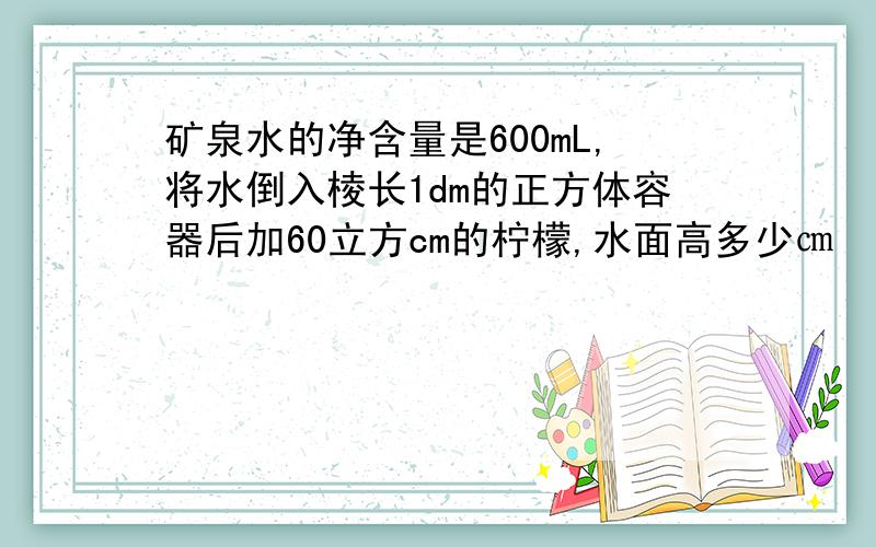 矿泉水的净含量是600mL,将水倒入棱长1dm的正方体容器后加60立方cm的柠檬,水面高多少㎝