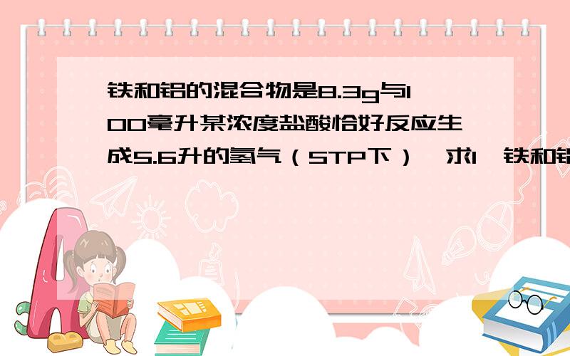 铁和铝的混合物是8.3g与100毫升某浓度盐酸恰好反应生成5.6升的氢气（STP下）,求1、铁和铝各多少克?2、盐酸的物质的量浓度