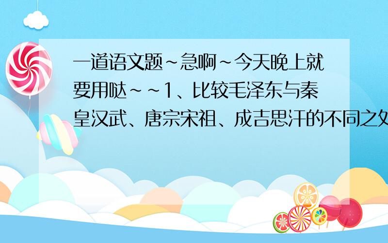 一道语文题~急啊~今天晚上就要用哒~~1、比较毛泽东与秦皇汉武、唐宗宋祖、成吉思汗的不同之处.2、毛泽东的《沁园春·雪》为什么没有选取农民起义的英雄加以评论,而选取历代帝王这个系