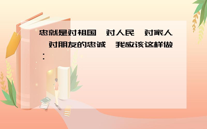 忠就是对祖国、对人民、对家人、对朋友的忠诚,我应该这样做：