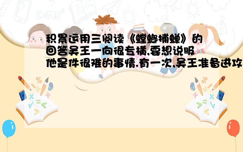 积累运用三阅读《螳螂捕蝉》的回答吴王一向很专横,要想说服他是件很难的事情.有一次,吴王准备进攻楚国.他召集群臣,宣布要攻打楚国.大臣们一听这个消息,低声议论起来,因为大家都知道