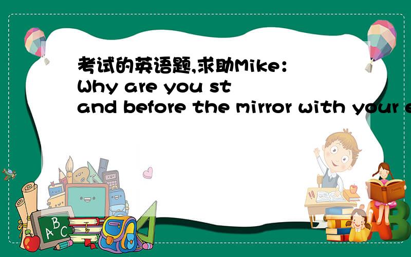 考试的英语题,求助Mike：Why are you stand before the mirror with your eyes------Wendy： Because I want to see------when I am sleeping选项：A：closing；what I look likeB：closed；what I look likeC：closed；how I look likeD：closing