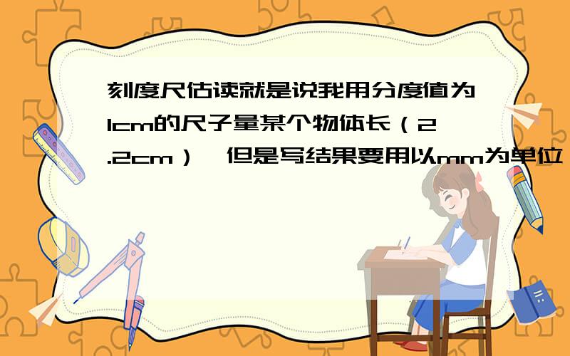 刻度尺估读就是说我用分度值为1cm的尺子量某个物体长（2.2cm）,但是写结果要用以mm为单位,是写22mm吗