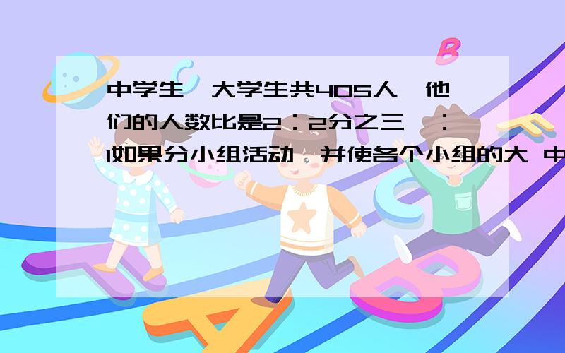 中学生,大学生共405人,他们的人数比是2：2分之三,：1如果分小组活动,并使各个小组的大 中 小学生的人数相等,那么最多可以分成多少个小组?每个小组中大 中 小学生各有多少人?