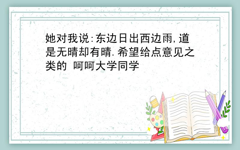 她对我说:东边日出西边雨,道是无晴却有晴.希望给点意见之类的 呵呵大学同学