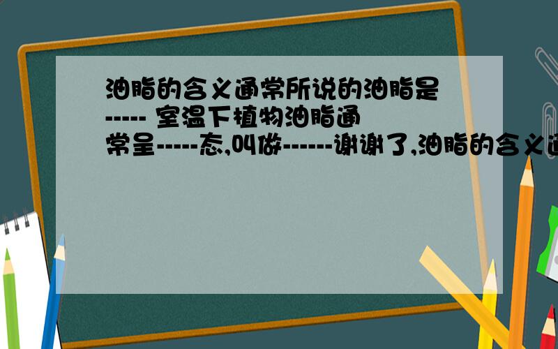 油脂的含义通常所说的油脂是 ----- 室温下植物油脂通常呈-----态,叫做------谢谢了,油脂的含义通常所说的油脂是 ----- 室温下植物油脂通常呈-----态,叫做------ 动物油脂通常呈-----态,叫做--------