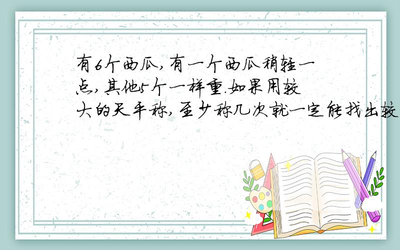 有6个西瓜,有一个西瓜稍轻一点,其他5个一样重.如果用较大的天平称,至少称几次就一定能找出较轻的个西瓜?