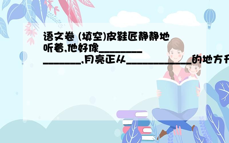 语文卷 (填空)皮鞋匠静静地听着,他好像_______________,月亮正从____________的地方升起来.___________________的海面上,_______________洒满了银光.