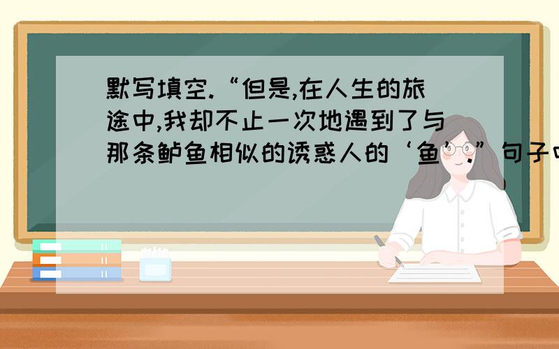 默写填空.“但是,在人生的旅途中,我却不止一次地遇到了与那条鲈鱼相似的诱惑人的‘鱼’.”句子中“诱惑人的‘鱼’”指的是（ ）,如金钱、地位、（ ）等