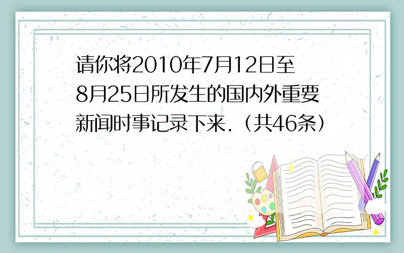 请你将2010年7月12日至8月25日所发生的国内外重要新闻时事记录下来.（共46条）