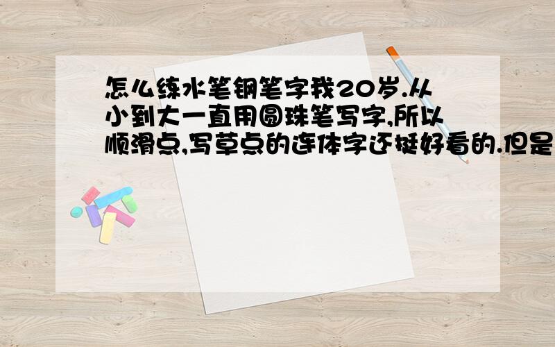 怎么练水笔钢笔字我20岁.从小到大一直用圆珠笔写字,所以顺滑点,写草点的连体字还挺好看的.但是现在越来越多场合需要用水笔,我用水笔写草了一团团黑的 写的字却特别难看 一笔一画写更