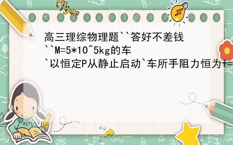 高三理综物理题``答好不差钱``M=5*10^5kg的车`以恒定P从静止启动`车所手阻力恒为f=2.5*10^4`在水平轨道上由静止开动后经2.25*10^3m,速度达到最大Vm=15m/s``试求车通过S=2.25*10^3m所用的时间t``