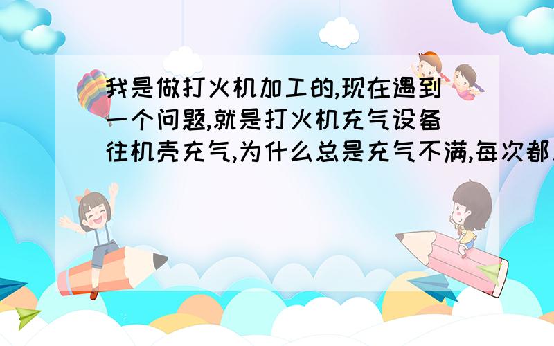 我是做打火机加工的,现在遇到一个问题,就是打火机充气设备往机壳充气,为什么总是充气不满,每次都差那么一