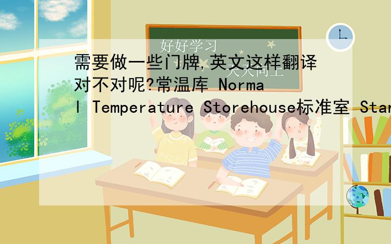 需要做一些门牌,英文这样翻译对不对呢?常温库 Normal Temperature Storehouse标准室 Standard Room物资暂存库 Materials Temporary Warehouse样品试剂室 Sample & Reagent Room办公室 Office小鼠饲养间 Mouse Room洁具间 C