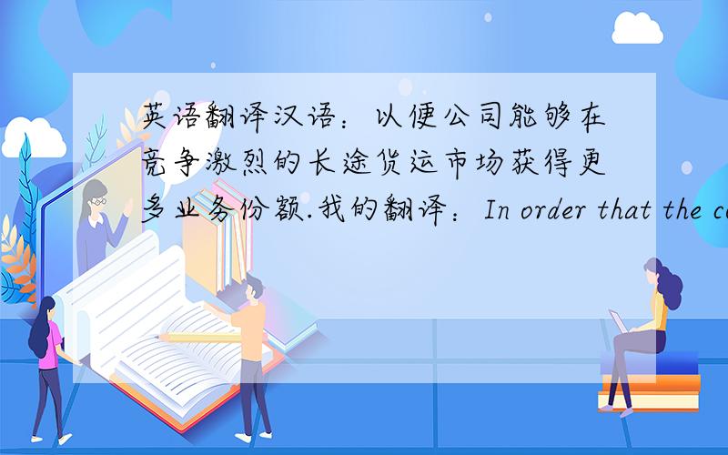 英语翻译汉语：以便公司能够在竞争激烈的长途货运市场获得更多业务份额.我的翻译：In order that the company at the competitive long-distance freight market to gain more business share大家看看哪里有错误,帮我