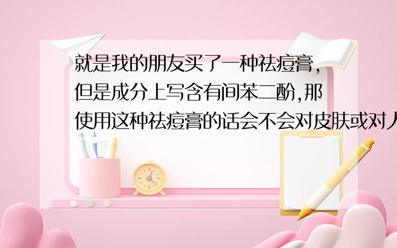 就是我的朋友买了一种祛痘膏,但是成分上写含有间苯二酚,那使用这种祛痘膏的话会不会对皮肤或对人体有什么伤害呢?