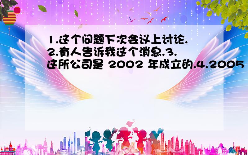 1.这个问题下次会议上讨论.2.有人告诉我这个消息.3.这所公司是 2002 年成立的.4.2005 年我们家乡建造了一个电影院 5.一些新电脑在昨晚被盗了.