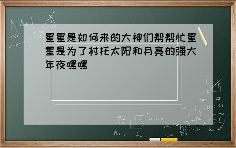 星星是如何来的大神们帮帮忙星星是为了衬托太阳和月亮的强大年夜嘿嘿