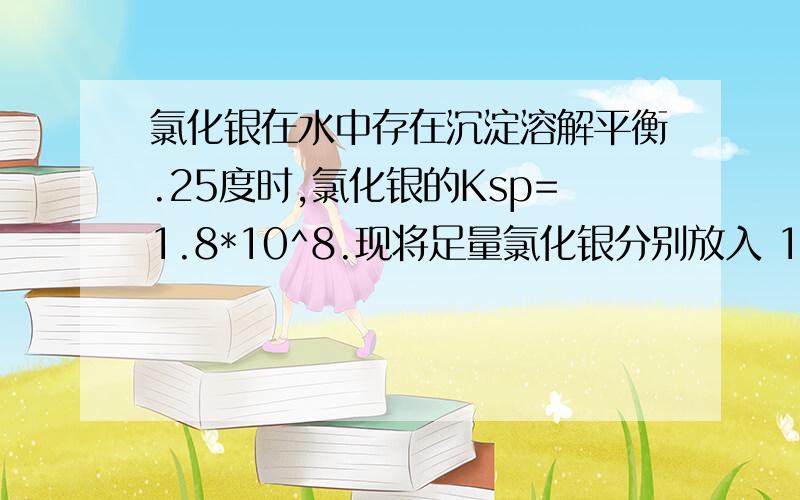 氯化银在水中存在沉淀溶解平衡.25度时,氯化银的Ksp=1.8*10^8.现将足量氯化银分别放入 1 100毫升蒸馏水中.2 100毫升0.1mol每升盐酸 3 100毫升0.1mol每升