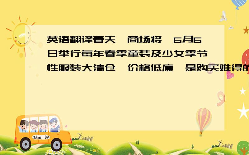 英语翻译春天,商场将於6月6日举行每年春季童装及少女季节性服装大清仓,价格低廉,是购买难得的机会