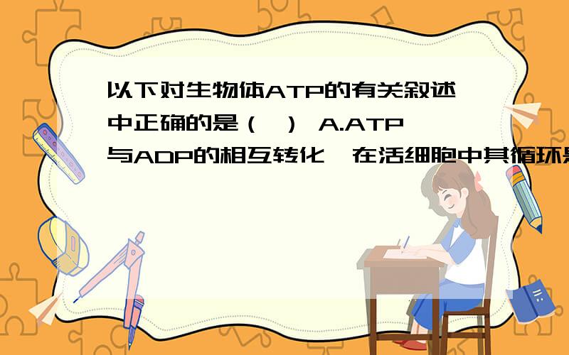 以下对生物体ATP的有关叙述中正确的是（ ） A.ATP与ADP的相互转化,在活细胞中其循环是永无休止的.B.ATP与ADP是同一种物质的两种形态.C.生物体内的ATP含量.D.ATP与ADP的相互转化,使生物体内的各
