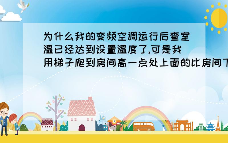 为什么我的变频空调运行后查室温已经达到设置温度了,可是我用梯子爬到房间高一点处上面的比房间下面的热,为什么,不是整个房间里的温度一样的吗?