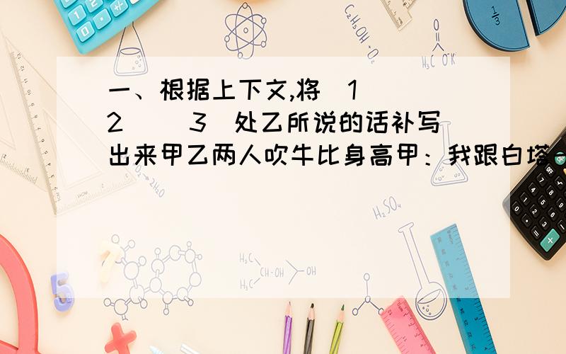 一、根据上下文,将（1） （2） （3）处乙所说的话补写出来甲乙两人吹牛比身高甲：我跟白塔一样高 乙（1）：＿＿＿＿＿＿＿＿＿＿＿＿＿甲：飞机从我腰部过 乙（2）：＿＿＿＿＿＿＿＿