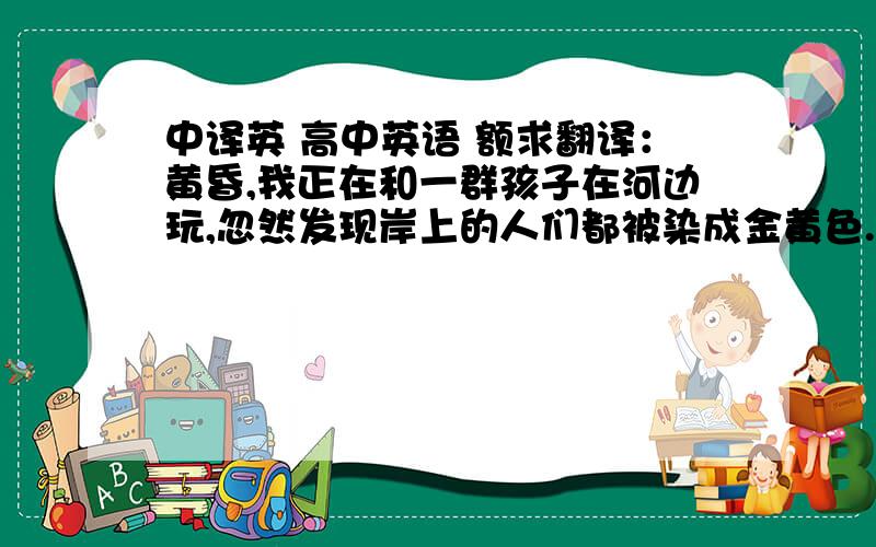 中译英 高中英语 额求翻译：黄昏,我正在和一群孩子在河边玩,忽然发现岸上的人们都被染成金黄色.同时,水面上,大坝上和树都被笼罩在一片金色光辉中.