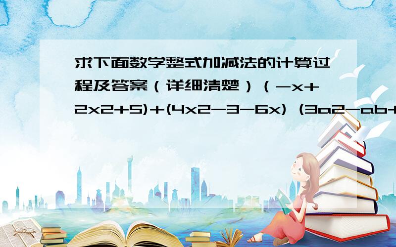 求下面数学整式加减法的计算过程及答案（详细清楚）（-x+2x2+5)+(4x2-3-6x) (3a2-ab+7)-(-4a2+2ab+7) 5(3a2b-ab2)-(ab2+3a2b) -x+(2x-2)-(3x+5) 3a2+a2-(2a2-2a)+(3a-a2) （2x2-2/1+3x)-4(x-x2+2/1) 3x2-[7x-(4x-3)-2x2] (-x2+5+4x)+(5x-4+2x