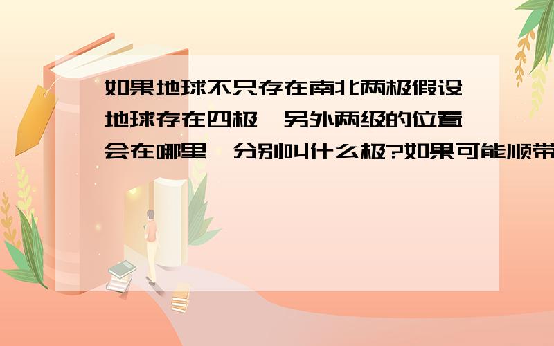 如果地球不只存在南北两极假设地球存在四极,另外两级的位置会在哪里,分别叫什么极?如果可能顺带介绍一下周围环境,以及产生的特别之处.我可没说只是地磁极，也许还有其他的极 珠穆朗