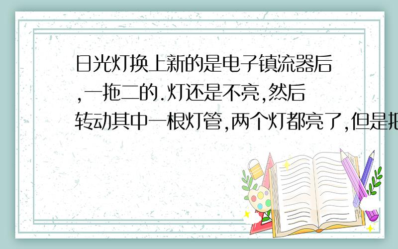 日光灯换上新的是电子镇流器后,一拖二的.灯还是不亮,然后转动其中一根灯管,两个灯都亮了,但是把灯开关关掉,再开,灯就不亮了.