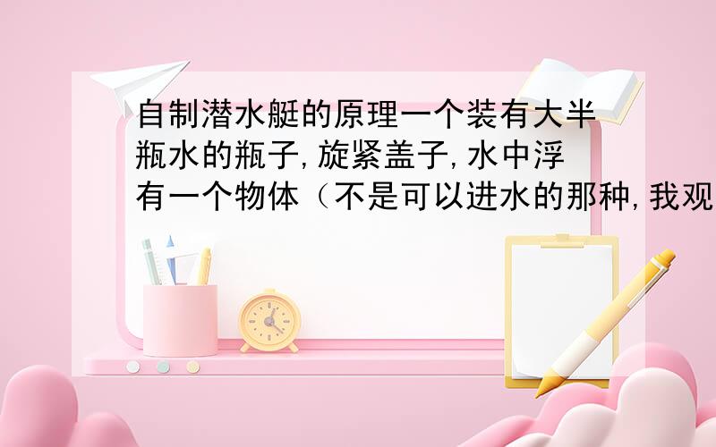 自制潜水艇的原理一个装有大半瓶水的瓶子,旋紧盖子,水中浮有一个物体（不是可以进水的那种,我观察应该是小玩具）,当轻捏瓶身时,物体就下沉,松手就上浮,捏的合适还可以悬浮,说明原理