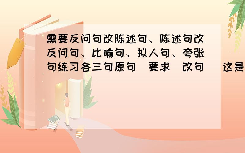 需要反问句改陈述句、陈述句改反问句、比喻句、拟人句、夸张句练习各三句原句（要求）改句   这是格式哦,亲~~~