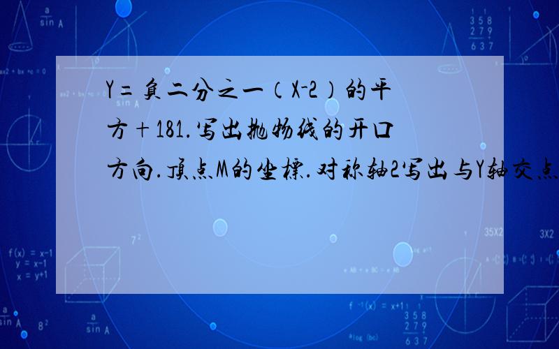 Y=负二分之一（X-2）的平方+181.写出抛物线的开口方向.顶点M的坐标.对称轴2写出与Y轴交点C的坐标及与X轴交点A.B的坐标3当X取何值时：1.函数值Y随X的增大而增大?2.函数值Y随X的增大而减小4观