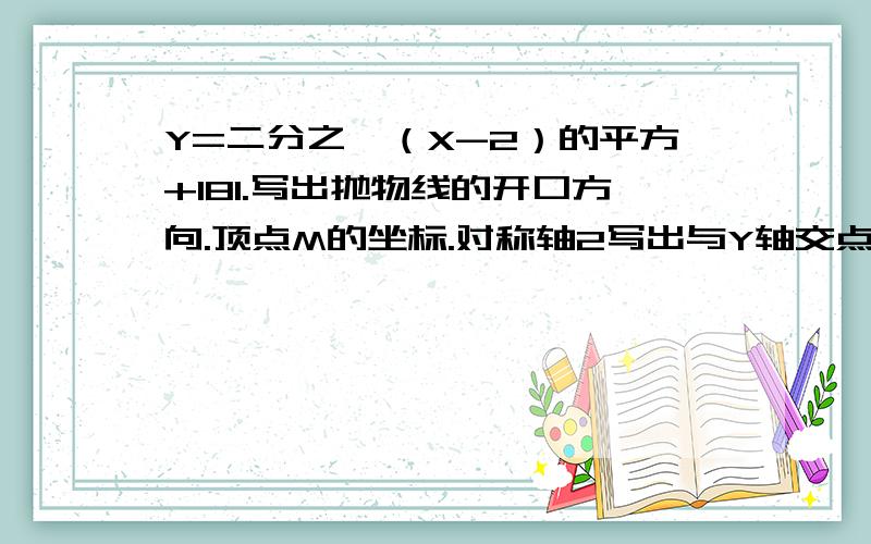 Y=二分之一（X-2）的平方+181.写出抛物线的开口方向.顶点M的坐标.对称轴2写出与Y轴交点C的坐标及与X轴交点A.B的坐标3当X取何值时：1.函数值Y随X的增大而增大?2.函数值Y随X的增大而减小4观察