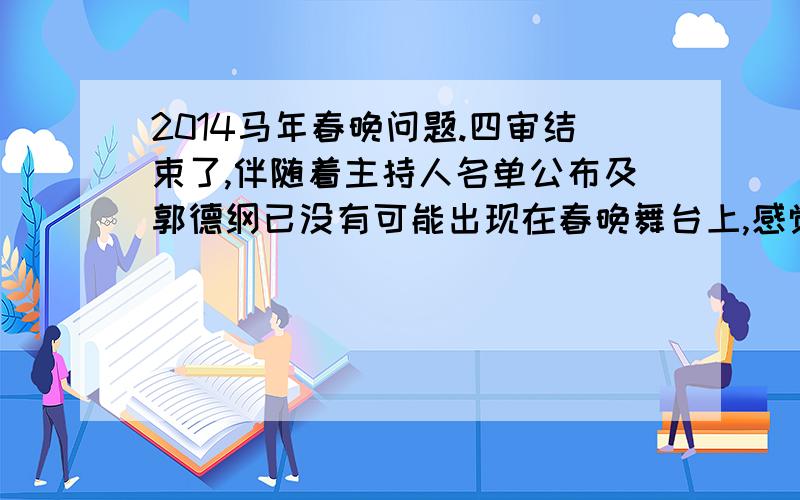 2014马年春晚问题.四审结束了,伴随着主持人名单公布及郭德纲已没有可能出现在春晚舞台上,感觉今年的春晚似乎不会那么理想.每年最关心的无非最多的还是语言类节目,但看了许多报道,似乎