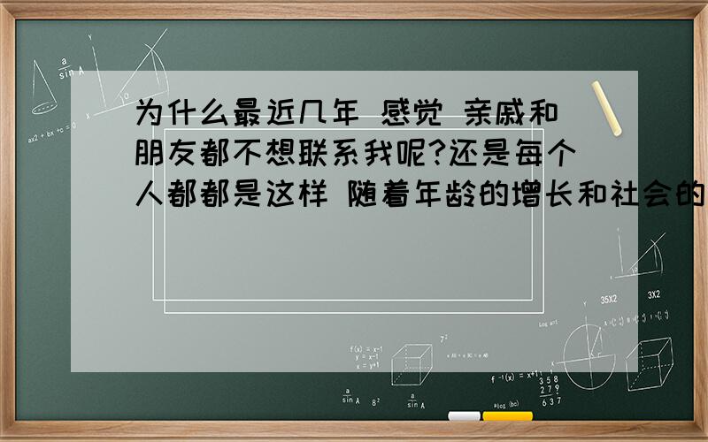 为什么最近几年 感觉 亲戚和朋友都不想联系我呢?还是每个人都都是这样 随着年龄的增长和社会的改变每个人都在变 我可能也不例外?